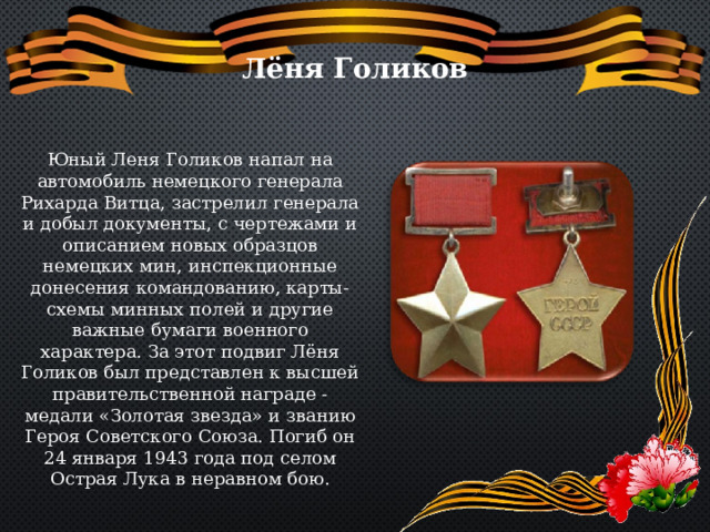 Лёня Голиков Юный Леня Голиков напал на автомобиль немецкого генерала Рихарда Витца, застрелил генерала и добыл документы, с чертежами и описанием новых образцов немецких мин, инспекционные донесения командованию, карты-схемы минных полей и другие важные бумаги военного характера. За этот подвиг Лёня Голиков был представлен к высшей правительственной награде - медали «Золотая звезда» и званию Героя Советского Союза. Погиб он 24 января 1943 года под селом Острая Лука в неравном бою. 