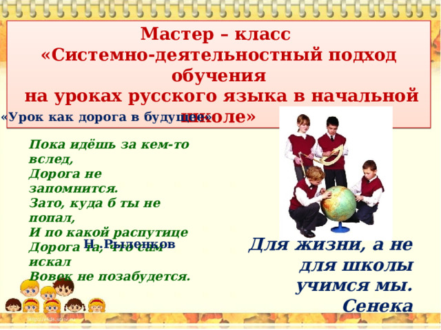 Мастер – класс «Системно-деятельностный подход обучения  на уроках русского языка в начальной школе» «Урок как дорога в будущее» Пока идёшь за кем-то вслед, Дорога не запомнится. Зато, куда б ты не попал, И по какой распутице Дорога та, что сам искал Вовек не позабудется. Для жизни, а не для школы учимся мы.  Сенека Н .Рыленков 