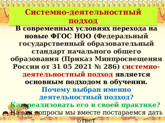 Системно-деятельностный подход В современных условиях перехода на новые ФГОС НОО ( Федеральный  государственный  образовательный  стандарт  начального  общего  образования  (Приказ  Минпросвещения России от 31 05 2021 № 286)  системно-деятельностный подход является основным подходом в обучении. Почему выбран именно деятельностный подход? Как реализовать его в своей практике?  На эти вопросы мы вместе постараемся дать ответ 