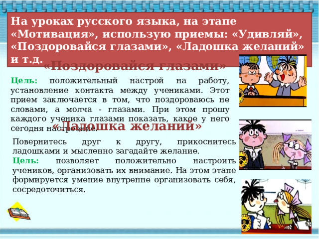  На уроках русского языка, на этапе «Мотивация», использую приемы: «Удивляй», «Поздоровайся глазами», «Ладошка желаний» и т.д. «Поздоровайся глазами» Цель: положительный настрой на работу, установление контакта между учениками. Этот прием заключается в том, что поздороваюсь не словами, а молча - глазами. При этом прошу каждого ученика глазами показать, какое у него сегодня настроение. «Ладошка желаний» Повернитесь друг к другу, прикоснитесь ладошками и мысленно загадайте желание. Цель: позволяет положительно настроить учеников, организовать их внимание. На этом этапе формируется умение внутренне организовать себя, сосредоточиться. 
