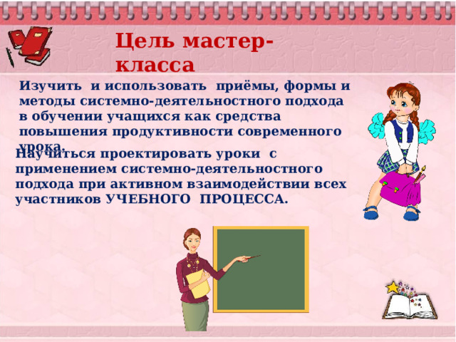 Цель мастер-класса Изучить и использовать  приёмы, формы и методы системно-деятельностного подхода в обучении учащихся как средства повышения продуктивности современного урока. Научиться проектировать уроки с применением системно-деятельностного подхода при активном взаимодействии всех участников УЧЕБНОГО ПРОЦЕССА. 