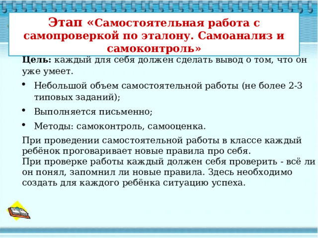 Этап « Самостоятельная работа с самопроверкой по эталону. Самоанализ и самоконтроль» Цель:  каждый для себя должен сделать вывод о том, что он уже умеет. Небольшой объем самостоятельной работы (не более 2-3 типовых заданий); Выполняется письменно; Методы: самоконтроль, самооценка. При проведении самостоятельной работы в классе каждый ребёнок проговаривает новые правила про себя.  При проверке работы каждый должен себя проверить - всё ли он понял, запомнил ли новые правила. Здесь необходимо создать для каждого ребёнка ситуацию успеха.   