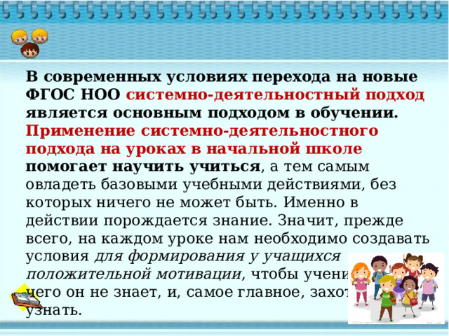 В современных условиях перехода на новые ФГОС НОО системно-деятельностный подход является основным подходом в обучении. Применение системно-деятельностного подхода на уроках в начальной школе  помогает научить учиться , а тем самым овладеть базовыми учебными действиями, без которых ничего не может быть. Именно в действии порождается знание. Значит, прежде всего, на каждом уроке нам необходимо создавать условия для формирования у учащихся положительной мотивации , чтобы ученик понял, чего он не знает, и, самое главное, захотел это узнать.  