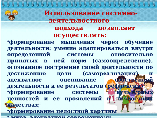  Использование системно-деятельностного  подхода позволяет осуществлять: формирование мышления через обучение деятельности: умение адаптироваться внутри определенной системы относительно принятых в ней норм (самоопределение), осознанное построение своей деятельности по достижению цели (самореализация) и адекватное оценивание собственной деятельности и ее результатов (рефлексия); формирование системы культурных ценностей и ее проявлений в личностных качествах; формирование целостной картины  мира, адекватной современному  уровню научного знания.   