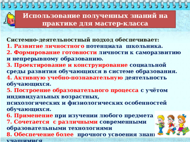 Использование полученных знаний на практике для мастер-класса Системно-деятельностный подход обеспечивает: 1. Развитие личностного потенциала школьника. 2. Формирование готовности личности к саморазвитию и непрерывному образованию. 3. Проектирование и конструирование социальной среды развития обучающихся в системе образования. 4. Активную учебно-познавательную деятельность обучающихся.  5. Построение образовательного процесса с учётом индивидуальных возрастных, психологических и физиологических особенностей обучающихся. 6. Применение при изучении любого предмета 7. Сочетается с различными современными образовательными технологиями 8. Обеспечение более прочного усвоения знаний учащимися 