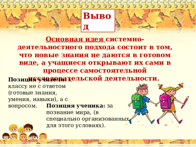 Вывод  Основная идея системно-деятельностного подхода состоит в том, что новые знания не даются в готовом виде, а учащиеся открывают их сами в процессе самостоятельной исследовательской деятельности. Позиция учителя: к классу не с ответом (готовые знания, умения, навыки), а с вопросом. Позиция ученика: за познание мира, (в специально организованных для этого условиях). 