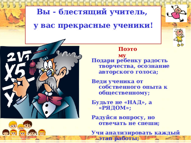 Вы - блестящий учитель, у вас прекрасные ученики!  Поэтому Подари ребенку радость творчества, осознание авторского голоса; Веди ученика от собственного опыта к общественному; Будьте не «НАД», а «РЯДОМ»; Радуйся вопросу, но отвечать не спеши; Учи анализировать каждый этап работы; Критикуя, стимулируй ученика. 