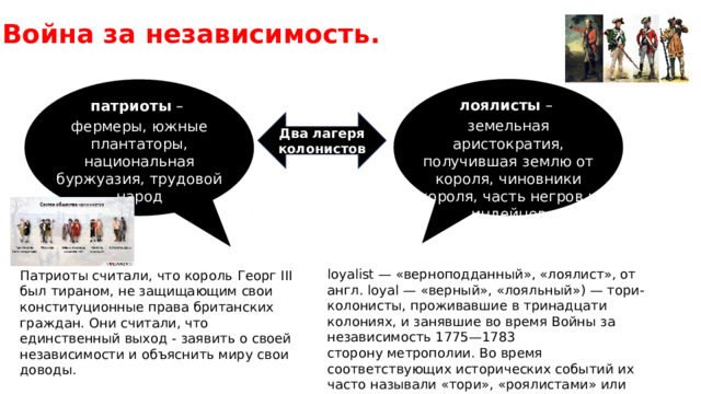 Война за независимость. лоялисты – земельная аристократия, получившая землю от короля, чиновники короля, часть негров и индейцев патриоты – фермеры, южные плантаторы, национальная буржуазия, трудовой народ Два лагеря колонистов loyalist — «верноподданный», «лоялист», от англ. loyal — «верный», «лояльный») — тори-колонисты, проживавшие в тринадцати колониях, и занявшие во время Войны за независимость 1775—1783 сторону метрополии. Во время соответствующих исторических событий их часто называли «тори», «роялистами» или «людьми короля» Патриоты считали, что король Георг III был тираном, не защищающим свои конституционные права британских граждан. Они считали, что единственный выход - заявить о своей независимости и объяснить миру свои доводы. 