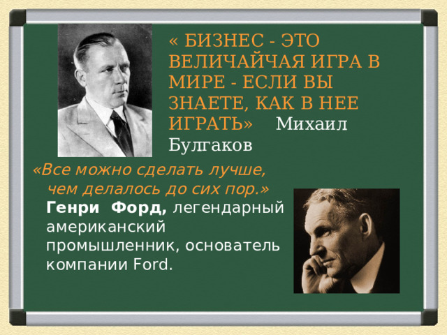 « БИЗНЕС - ЭТО ВЕЛИЧАЙЧАЯ ИГРА В МИРЕ - ЕСЛИ ВЫ ЗНАЕТЕ, КАК В НЕЕ ИГРАТЬ» Михаил Булгаков «Все можно сделать лучше, чем делалось до сих пор.»    Генри Форд,  легендарный американский промышленник, основатель компании Ford.     