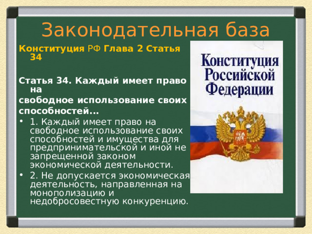 Законодательная база Конституция  РФ Глава 2   Статья 34  Статья 34. Каждый имеет право на свободное использование своих способностей... 1. Каждый имеет право на свободное использование своих способностей и имущества для предпринимательской и иной не запрещенной законом экономической деятельности. 2. Не допускается экономическая деятельность, направленная на монополизацию и недобросовестную конкуренцию.  