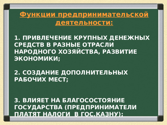 Функции предпринимательской деятельности:  1. ПРИВЛЕЧЕНИЕ КРУПНЫХ ДЕНЕЖНЫХ СРЕДСТВ В РАЗНЫЕ ОТРАСЛИ НАРОДНОГО ХОЗЯЙСТВА, РАЗВИТИЕ ЭКОНОМИКИ;   2. СОЗДАНИЕ ДОПОЛНИТЕЛЬНЫХ РАБОЧИХ МЕСТ;    3. ВЛИЯЕТ НА БЛАГОСОСТОЯНИЕ ГОСУДАРСТВА (ПРЕДПРИНИМАТЕЛИ ПЛАТЯТ НАЛОГИ В ГОС.КАЗНУ); 