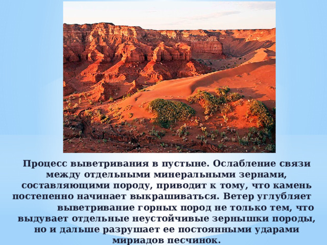 Процесс выветривания в пустыне. Ослабление связи между отдельными минеральными зерна­ми, составляющими породу, приводит к тому, что камень посте­пенно начинает выкрашиваться. Ветер углубляет                выветривание горных пород не только тем, что выдувает отдельные неустойчивые зернышки породы, но и дальше разрушает ее по­стоянными ударами мириадов песчинок.   