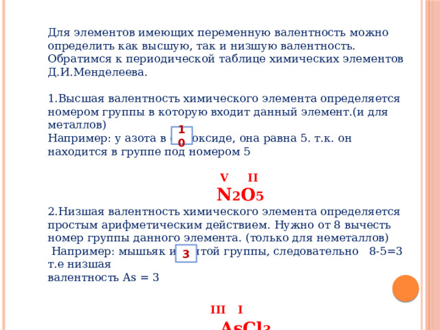Для элементов имеющих переменную валентность можно определить как высшую, так и низшую валентность. Обратимся к периодической таблице химических элементов Д.И.Менделеева. 1.Высшая валентность химического элемента определяется номером группы в которую входит данный элемент.(и для металлов) Например: у азота в его оксиде, она равна 5. т.к. он находится в группе под номером 5  V II  N 2 O 5 2.Низшая валентность химического элемента определяется простым арифметическим действием. Нужно от 8 вычесть номер группы данного элемента. (только для неметаллов)  Например: мышьяк из пятой группы, следовательно 8-5=3 т.е низшая валентность As = 3  III  I   AsCl 3 10 3 