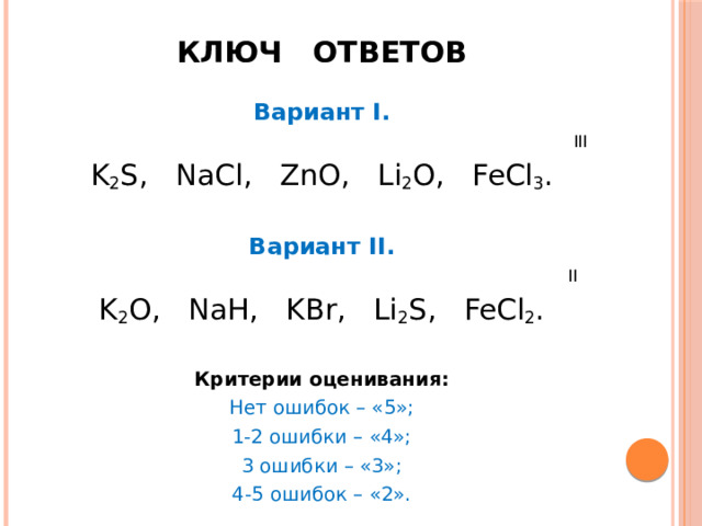 Ключ ответов Вариант I.  III K 2 S, NaCl, ZnO, Li 2 O, FeCl 3 .  Вариант II.  II K 2 O, NaH, KBr, Li 2 S, FeCl 2 . Критерии оценивания: Нет ошибок – «5»; 1-2 ошибки – «4»; 3 ошибки – «3»; 4-5 ошибок – «2». 