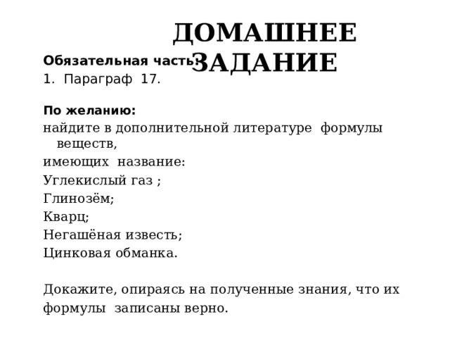 Домашнее задание Обязательная часть: 1. Параграф 17. По желанию: найдите в дополнительной литературе формулы веществ, имеющих название: Углекислый газ ; Глинозём; Кварц; Негашёная известь; Цинковая обманка. Докажите, опираясь на полученные знания, что их формулы записаны верно. 