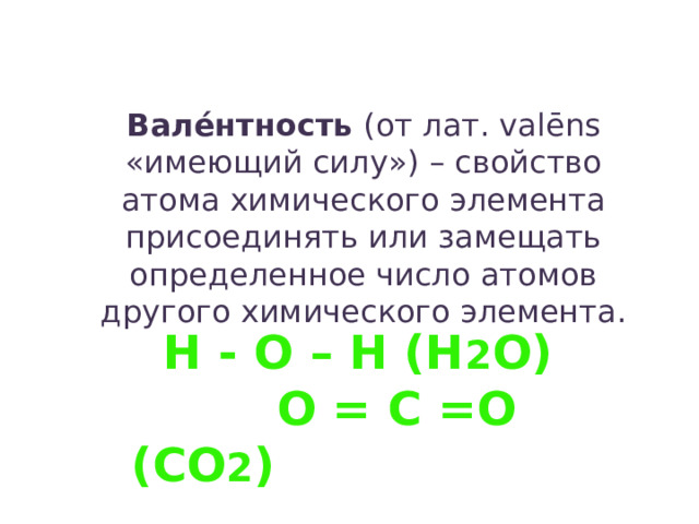 Вале́нтность  (от лат. valēns «имеющий силу») – свойство атома химического элемента присоединять или замещать определенное число атомов другого химического элемента. H - O – H (H 2 O)  O = C =O (CO 2 ) 