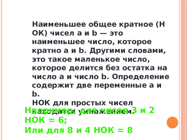 Наименьшее общее кратное (НОК) чисел a и b — это наименьшее число, которое кратно a и b. Другими словами, это такое маленькое число, которое делится без остатка на число a и число b. Определение содержит две переменные a и b. НОК для простых чисел находится умножением. Например: для чисел 3 и 2 НОК = 6; Или для 8 и 4 НОК = 8 