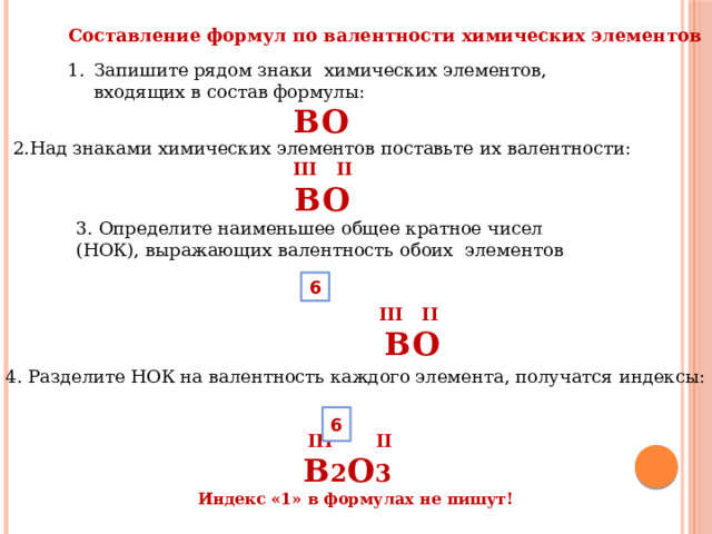 Составление формул по валентности химических элементов Запишите рядом знаки химических элементов, входящих в состав формулы: BO 2.Над знаками химических элементов поставьте их валентности: III II BO 3. Определите наименьшее общее кратное чисел (НОК), выражающих валентность обоих элементов    III II  BO 6 4. Разделите НОК на валентность каждого элемента, получатся индексы:  III II  B 2 O 3  Индекс «1» в формулах не пишут! 6 