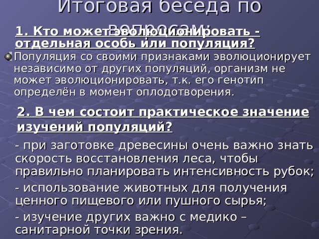  1. Кто может эволюционировать - отдельная особь или популяция?  Популяция со своими признаками эволюционирует независимо от других популяций, организм не может эволюционировать, т.к. его генотип определён в момент оплодотворения. 2. В чем состоит практическое значение изучений популяций?  - при заготовке древесины очень важно знать скорость восстановления леса, чтобы правильно планировать интенсивность рубок;  - использование животных для получения ценного пищевого или пушного сырья;  - изучение других важно с медико – санитарной точки зрения. 