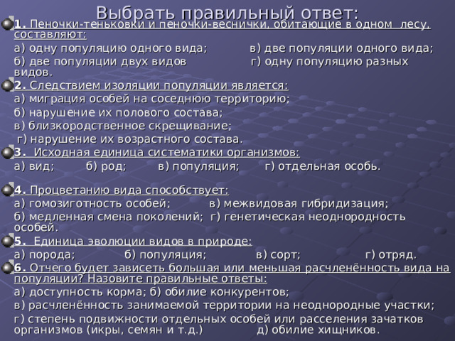 Выбрать правильный ответ: 1. Пеночки-теньковки и пеночки-веснички, обитающие в одном лесу, составляют:  а) одну популяцию одного вида; в) две популяции одного вида;  б) две популяции двух видов г) одну популяцию разных видов. 2. Следствием изоляции популяции является:  а) миграция особей на соседнюю территорию;  б) нарушение их полового состава;  в) близкородственное скрещивание;  г) нарушение их возрастного состава. 3. Исходная единица систематики организмов:  а) вид; б) род; в) популяция; г) отдельная особь. 4. Процветанию вида способствует:  а) гомозиготность особей; в) межвидовая гибридизация;  б) медленная смена поколений; г) генетическая неоднородность особей. 5. Единица эволюции видов в природе:  а) порода; б) популяция; в) сорт; г) отряд.  6. Отчего будет зависеть большая или меньшая расчленённость вида на популяции? Назовите правильные ответы:  а) доступность корма; б) обилие конкурентов;  в) расчленённость занимаемой территории на неоднородные участки;  г) степень подвижности отдельных особей или расселения зачатков организмов (икры, семян и т.д.) д) обилие хищников. 