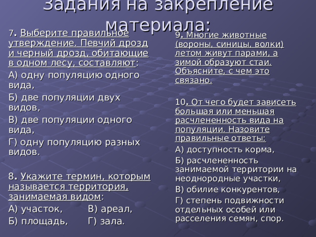 Задания на закрепление материала:  7 .  Выберите правильное утверждение. Певчий дрозд и черный дрозд, обитающие в одном лесу, составляют :  А) одну популяцию одного вида,  Б) две популяции двух видов,  В) две популяции одного вида,  Г) одну популяцию разных видов.  8 .  Укажите термин, которым называется территория, занимаемая видом :  А) участок,   В) ареал,  Б) площадь,  Г) зала.  9 . Многие животные (вороны, синицы, волки) летом живут парами, а зимой образуют стаи. Объясните, с чем это связано.   10 . От чего будет зависеть большая или меньшая расчлененность вида на популяции. Назовите правильные ответы:  А) доступность корма,  Б) расчлененность занимаемой территории на неоднородные участки,  В) обилие конкурентов,  Г) степень подвижности отдельных особей или расселения семян, спор. 