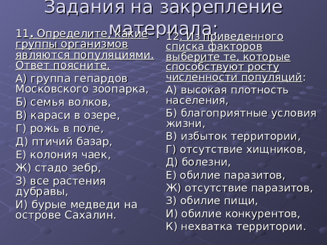 Задания на закрепление материала:  11 . Определите, какие группы организмов являются популяциями. Ответ поясните.  А) группа гепардов Московского зоопарка,  Б) семья волков,  В) караси в озере,  Г) рожь в поле,  Д) птичий базар,  Е) колония чаек,  Ж) стадо зебр,  З) все растения дубравы,  И) бурые медведи на острове Сахалин.  12 . Из приведенного списка факторов выберите те, которые способствуют росту численности популяций :  А) высокая плотность населения,  Б) благоприятные условия жизни,  В) избыток территории,  Г) отсутствие хищников,  Д) болезни,  Е) обилие паразитов,  Ж) отсутствие паразитов,  З) обилие пищи,  И) обилие конкурентов,  К) нехватка территории. 