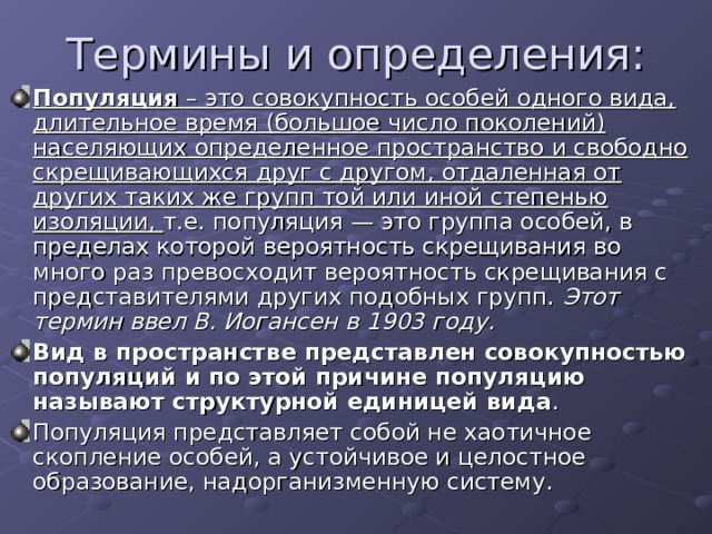 Популяция – это совокупность особей одного вида, длительное время (большое число поколений) населяющих определенное пространство и свободно скрещивающихся друг с другом, отдаленная от других таких же групп той или иной степенью изоляции, т.е. популяция — это группа особей, в пределах которой вероятность скрещивания во много раз превосходит вероятность скрещивания с представителями других подобных групп. Этот термин ввел В. Иогансен в 1903 году. Вид в пространстве представлен совокупностью популяций и по этой причине популяцию называют структурной единицей вида . Популяция представляет собой не хаотичное скопление особей, а устойчивое и целостное образование, надорганизменную систему. 
