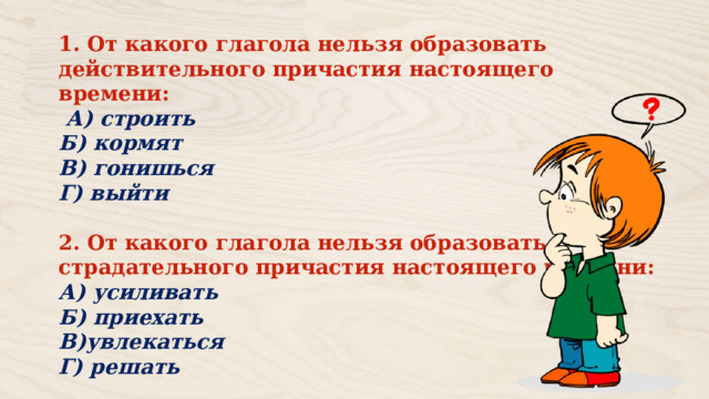 1. От какого глагола нельзя образовать действительного причастия настоящего времени:  А) строить Б) кормят В) гонишься Г) выйти  2. От какого глагола нельзя образовать страдательного причастия настоящего времени: А) усиливать Б) приехать В)увлекаться Г) решать 