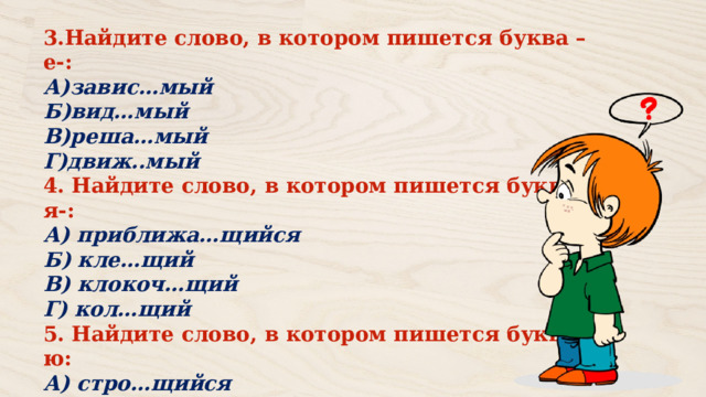 3.Найдите слово, в котором пишется буква –е-: А)завис…мый Б)вид…мый В)реша…мый Г)движ..мый 4. Найдите слово, в котором пишется буква – я-: А) приближа…щийся Б) кле…щий В) клокоч…щий Г) кол…щий 5. Найдите слово, в котором пишется буква –ю: А) стро…щийся Б) рокоч…щий В) брезж..щий 
