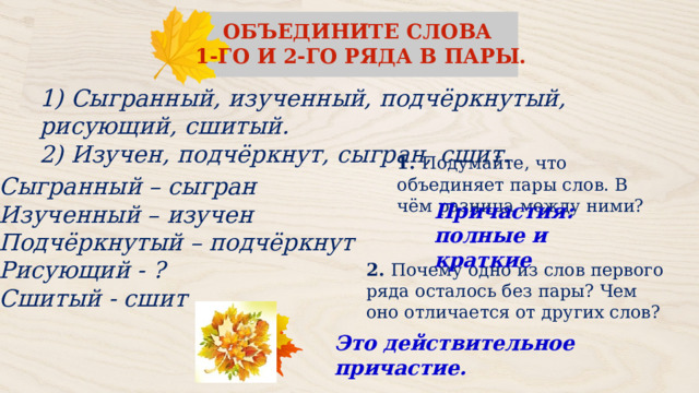 ОБЪЕДИНИТЕ СЛОВА 1‑ГО И 2‑ГО РЯДА В ПАРЫ. 1) Сыгранный, изученный, подчёркнутый, рисующий, сшитый. 2) Изучен, подчёркнут, сыгран, сшит. 1.   Подумайте, что объединяет пары слов. В чём разница между ними? Сыгранный – сыгран Изученный – изучен Подчёркнутый – подчёркнут Рисующий - ? Сшитый - сшит Причастия: полные и краткие 2.   Почему одно из слов первого ряда осталось без пары? Чем оно отличается от других слов? Это действительное причастие. 