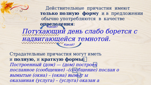  Действительные причастия имеют только полную форму и в предложении обычно употребляются в качестве определения : Какой? Потухающий день слабо борется с надвигающейся темнотой. Какой? Страдательные причастия могут иметь и  полную,  и  краткую формы:  Построенный (дом) — (дом) построен посланное (сообщение) –(сообщение) послан о вымытые (окна) – (окна) вымыт ы оказанная (услуга) – (услуга) оказан а 