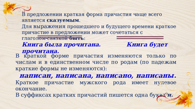 В предложении краткая форма причастия чаще всего является сказуемым . Для выражения прошедшего и будущего времени краткое причастие в предложении может сочетаться с глаголом‑связкой быть : Книга была прочитана. Книга будет прочитана. В краткой форме причастия изменяются только по числам и в единственном числе по родам (по падежам краткие формы не изменяются):   написан, написана, написано, написаны. Краткое причастие мужского рода имеет нулевое окончание. В суффиксах кратких причастий пишется одна буква  н. 