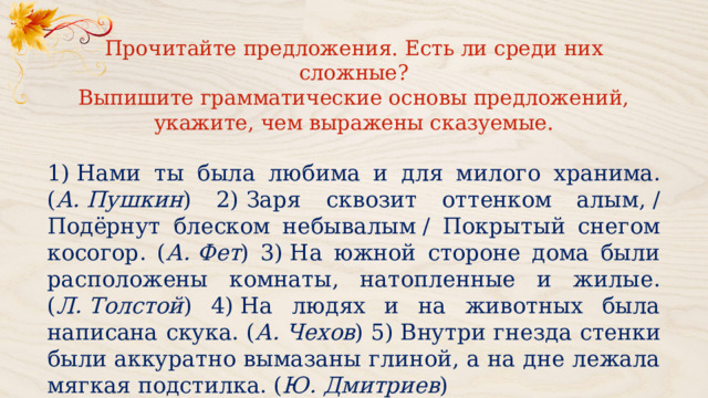 Прочитайте предложения. Есть ли среди них сложные? Выпишите грамматические основы предложений, укажите, чем выражены сказуемые. 1) Нами ты была любима и для милого хранима. ( А. Пушкин ) 2) Заря сквозит оттенком алым, / Подёрнут блеском небывалым / Покрытый снегом косогор. ( А. Фет ) 3) На южной стороне дома были расположены комнаты, натопленные и жилые. ( Л. Толстой ) 4) На людях и на животных была написана скука. ( А. Чехов ) 5) Внутри гнезда стенки были аккуратно вымазаны глиной, а на дне лежала мягкая подстилка. ( Ю. Дмитриев ) 