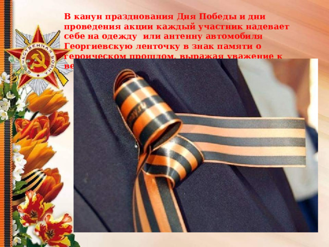 В канун празднования Дня Победы и дни проведения акции каждый участник надевает себе на одежду  или антенну автомобиля Георгиевскую ленточку в знак памяти о героическом прошлом, выражая уважение к ветеранам. 