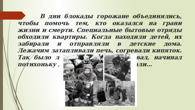  В дни блокады горожане объединялись, чтобы помочь тем, кто оказался на грани жизни и смерти. Специальные бытовые отряды обходили квартиры. Когда находили детей, их забирали и отправляли в детские дома. Лежачим затапливали печь, согревали кипяток. Так было легче. И человек вставал, начинал потихоньку двигаться. Люди оживали… 