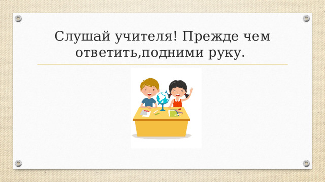 Слушай учителя! Прежде чем ответить,подними руку. 