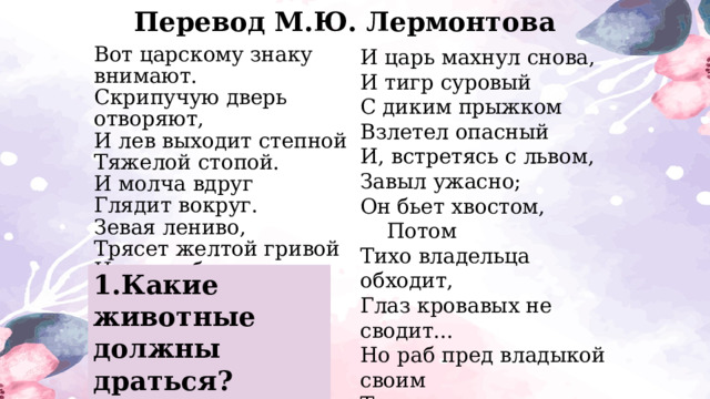 Перевод М.Ю. Лермонтова И царь махнул снова,  И тигр суровый  С диким прыжком  Взлетел опасный  И, встретясь с львом,  Завыл ужасно;  Он бьет хвостом,       Потом  Тихо владельца обходит,  Глаз кровавых не сводит...  Но раб пред владыкой своим  Тщетно ворчит и злится:  И невольно ложится      Он рядом с ним.  Вот царскому знаку внимают.  Скрипучую дверь отворяют,  И лев выходит степной  Тяжелой стопой.  И молча вдруг  Глядит вокруг.  Зевая лениво,  Трясет желтой гривой  И, всех обозрев,  Ложится лев.     1.Какие животные должны драться? 2.Хотят ли звери драться? 
