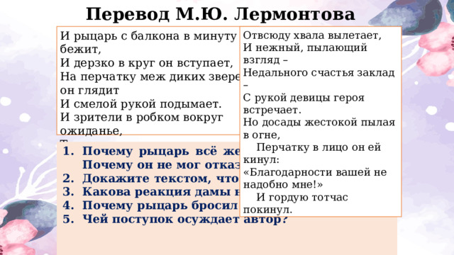 Перевод М.Ю. Лермонтова Отвсюду хвала вылетает,  И нежный, пылающий взгляд –  Недального счастья заклад –  С рукой девицы героя встречает.  Но досады жестокой пылая в огне,      Перчатку в лицо он ей кинул:  «Благодарности вашей не надобно мне!»      И гордую тотчас покинул. И рыцарь с балкона в минуту бежит, И дерзко в круг он вступает, На перчатку меж диких зверей он глядит И смелой рукой подымает.  И зрители в робком вокруг ожиданье, Трепеща, на юношу смотрят в молчанье. Но вот он перчатку приносит назад. Почему рыцарь всё же пошёл за перчаткой? Почему он не мог отказаться? Докажите текстом, что рыцарь не испугался? Какова реакция дамы на поступок рыцаря? Почему рыцарь бросил перчатку ей в лицо? Чей поступок осуждает автор? 