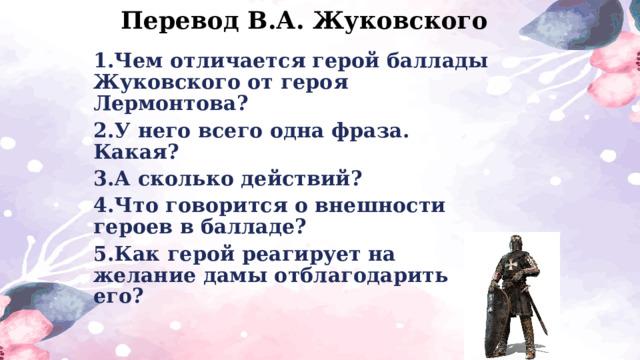 Перевод В.А. Жуковского 1.Чем отличается герой баллады Жуковского от героя Лермонтова? 2.У него всего одна фраза. Какая? 3.А сколько действий? 4.Что говорится о внешности героев в балладе? 5.Как герой реагирует на желание дамы отблагодарить его? 
