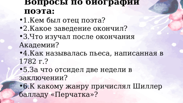 Вопросы по биографии поэта: 1.Кем был отец поэта? 2.Какое заведение окончил? 3.Что изучал после окончания Академии? 4.Как называлась пьеса, написанная в 1782 г.? 5.За что отсидел две недели в заключении? 6.К какому жанру причислял Шиллер балладу «Перчатка»? 