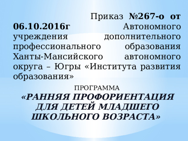  Приказ №267-о от 06.10.2016г Автономного учреждения дополнительного профессионального образования Ханты-Мансийского автономного округа – Югры «Института развития образования» ПРОГРАММА «РАННЯЯ ПРОФОРИЕНТАЦИЯ ДЛЯ ДЕТЕЙ МЛАДШЕГО ШКОЛЬНОГО ВОЗРАСТА» 