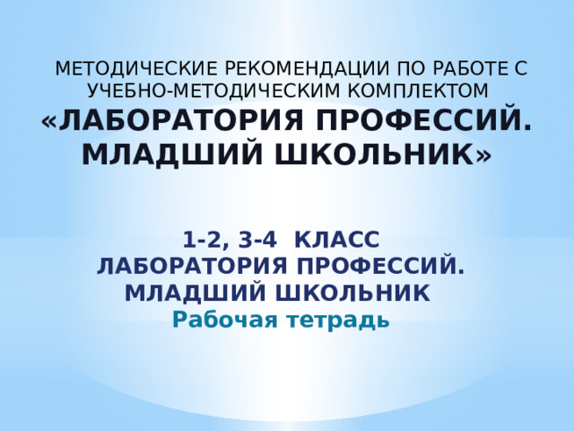 МЕТОДИЧЕСКИЕ РЕКОМЕНДАЦИИ ПО РАБОТЕ С УЧЕБНО-МЕТОДИЧЕСКИМ КОМПЛЕКТОМ «ЛАБОРАТОРИЯ ПРОФЕССИЙ. МЛАДШИЙ ШКОЛЬНИК» 1-2, 3-4 КЛАСС ЛАБОРАТОРИЯ ПРОФЕССИЙ. МЛАДШИЙ ШКОЛЬНИК Рабочая тетрадь 