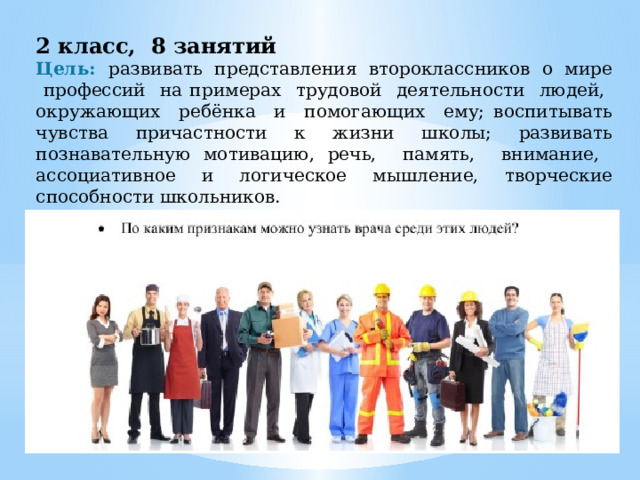 2 класс, 8 занятий Цель: развивать представления второклассников о мире профессий на примерах трудовой деятельности людей, окружающих ребёнка и помогающих ему; воспитывать чувства причастности к жизни школы; развивать познавательную мотивацию, речь, память, внимание, ассоциативное и логическое мышление, творческие способности школьников. 