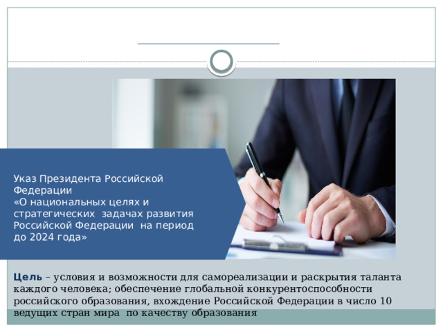Указ Президента Российской  Федерации «О национальных целях и  стратегических задачах развития Российской Федерации на период до 2024  года» Цель – условия и возможности для самореализации и раскрытия таланта каждого человека; обеспечение глобальной конкурентоспособности российского образования, вхождение Российской Федерации в число 10 ведущих стран мира по качеству образования 