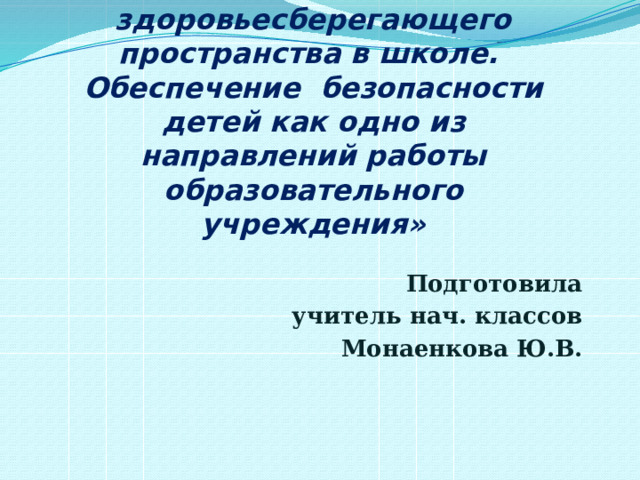 «Создание здоровьесберегающего пространства в школе. Обеспечение безопасности детей как одно из направлений работы образовательного учреждения» Подготовила учитель нач. классов Монаенкова Ю.В. 