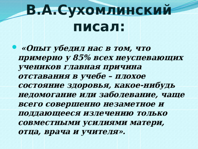 В.А.Сухомлинский писал:  «Опыт убедил нас в том, что примерно у 85% всех неуспевающих учеников главная причина отставания в учебе – плохое состояние здоровья, какое-нибудь недомогание или заболевание, чаще всего совершенно незаметное и поддающееся излечению только совместными усилиями матери, отца, врача и учителя». 