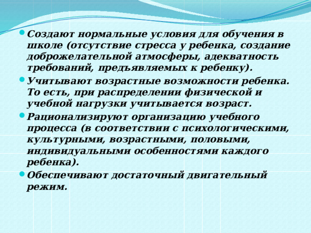 Создают нормальные условия для обучения в школе (отсутствие стресса у ребенка, создание доброжелательной атмосферы, адекватность требований, предъявляемых к ребенку). Учитывают возрастные возможности ребенка. То есть, при распределении физической и учебной нагрузки учитывается возраст. Рационализируют организацию учебного процесса (в соответствии с психологическими, культурными, возрастными, половыми, индивидуальными особенностями каждого ребенка). Обеспечивают достаточный двигательный режим.  