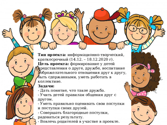Тип проекта: информационно-творческий, краткосрочный (14.12. – 18.12.2020 г). Цель проекта: формирование у детей представления о друге, дружбе, воспитание доброжелательного отношения друг к другу, быть сдержанными, уметь работать в коллективе. Задачи: - Дать понятие, что такое дружба. - Учить детей правилам общения друг с другом. - Уметь правильно оценивать свои поступки и поступки своих друзей. - Совершать благородные поступки, радоваться результату. - Вовлечь родителей в участие в проекте. 