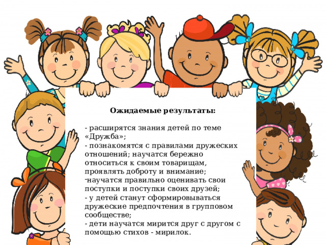 Ожидаемые результаты:  - расширятся знания детей по теме «Дружба»; - познакомятся с правилами дружеских отношений; научатся бережно относиться к своим товарищам, проявлять доброту и внимание; научатся правильно оценивать свои поступки и поступки своих друзей;  - у детей станут сформировываться дружеские предпочтения в групповом сообществе; - дети научатся мирится друг с другом с помощью стихов - мирилок.   