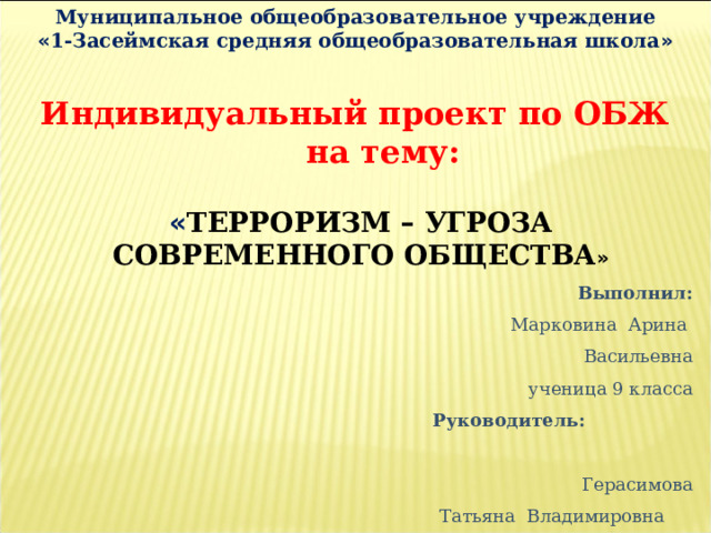 Муниципальное общеобразовательное учреждение « 1-Засеймская средняя общеобразовательная школа » Индивидуальный проект по ОБЖ  на тему: « ТЕРРОРИЗМ – УГРОЗА СОВРЕМЕННОГО ОБЩЕСТВА » Выполнил: Марковина Арина Васильевна ученица 9 класса Руководитель: Герасимова  Татьяна Владимировна учитель ОБЖ 